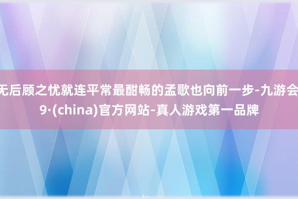 无后顾之忧就连平常最酣畅的孟歌也向前一步-九游会J9·(china)官方网站-真人游戏第一品牌