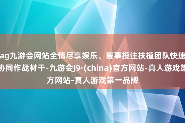 ag九游会网站全情尽享娱乐、赛事投注扶植团队快速反映与协同作战材干-九游会J9·(china)官方网站-真人游戏第一品牌
