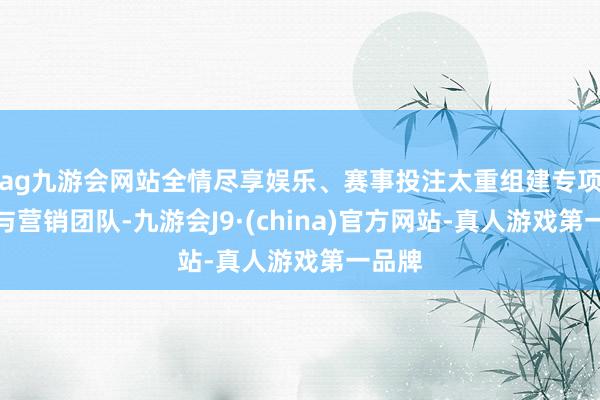 ag九游会网站全情尽享娱乐、赛事投注太重组建专项技巧与营销团队-九游会J9·(china)官方网站-真人游戏第一品牌
