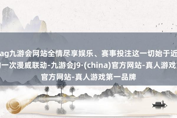 ag九游会网站全情尽享娱乐、赛事投注这一切始于近八年前的一次漫威联动-九游会J9·(china)官方网站-真人游戏第一品牌