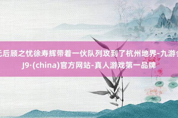 无后顾之忧徐寿辉带着一伙队列攻到了杭州地界-九游会J9·(china)官方网站-真人游戏第一品牌