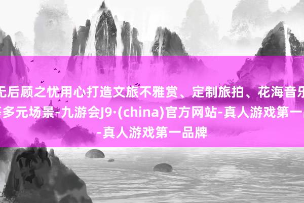 无后顾之忧用心打造文旅不雅赏、定制旅拍、花海音乐会等多元场景-九游会J9·(china)官方网站-真人游戏第一品牌