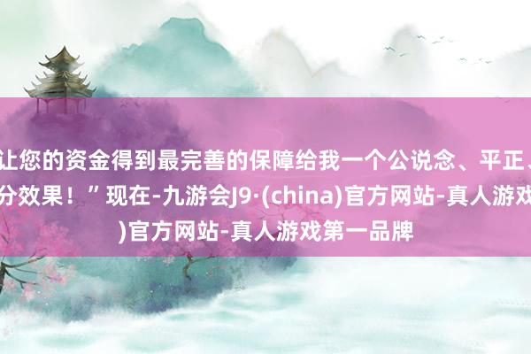 让您的资金得到最完善的保障给我一个公说念、平正、公开的处分效果！”现在-九游会J9·(china)官方网站-真人游戏第一品牌
