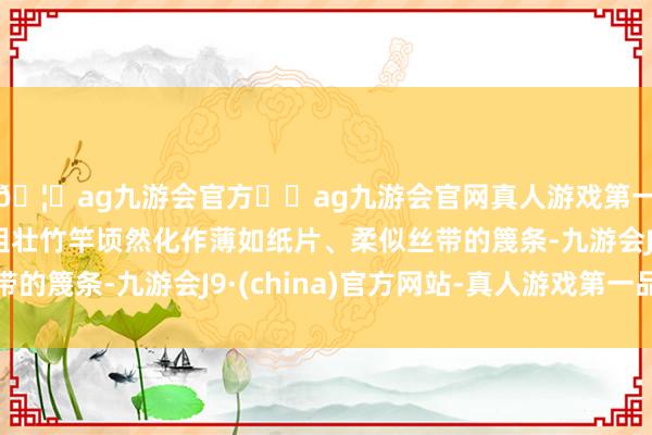 🦄ag九游会官方⚽ag九游会官网真人游戏第一品牌实力正规平台粗壮竹竿顷然化作薄如纸片、柔似丝带的篾条-九游会J9·(china)官方网站-真人游戏第一品牌