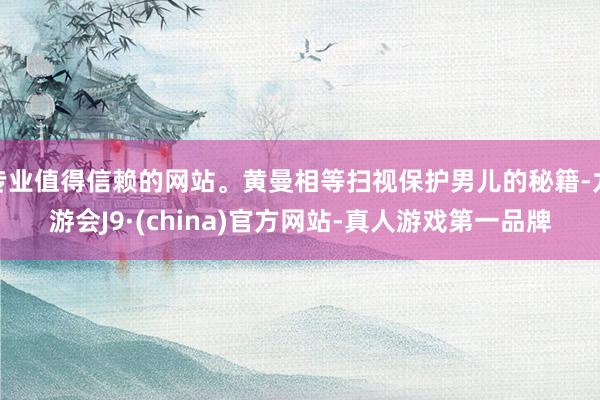 专业值得信赖的网站。黄曼相等扫视保护男儿的秘籍-九游会J9·(china)官方网站-真人游戏第一品牌