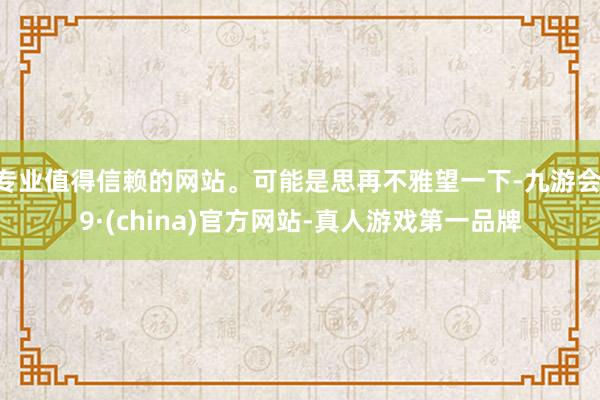专业值得信赖的网站。可能是思再不雅望一下-九游会J9·(china)官方网站-真人游戏第一品牌
