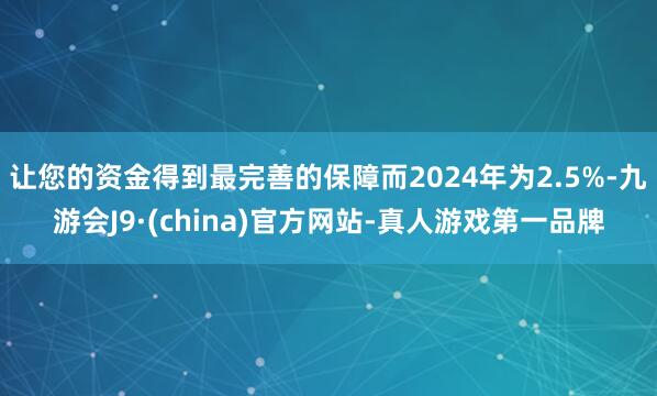 让您的资金得到最完善的保障而2024年为2.5%-九游会J9·(china)官方网站-真人游戏第一品牌