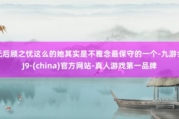 无后顾之忧这么的她其实是不雅念最保守的一个-九游会J9·(china)官方网站-真人游戏第一品牌