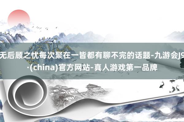 无后顾之忧每次聚在一皆都有聊不完的话题-九游会J9·(china)官方网站-真人游戏第一品牌