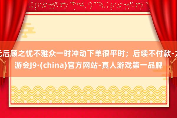 无后顾之忧不雅众一时冲动下单很平时；后续不付款-九游会J9·(china)官方网站-真人游戏第一品牌