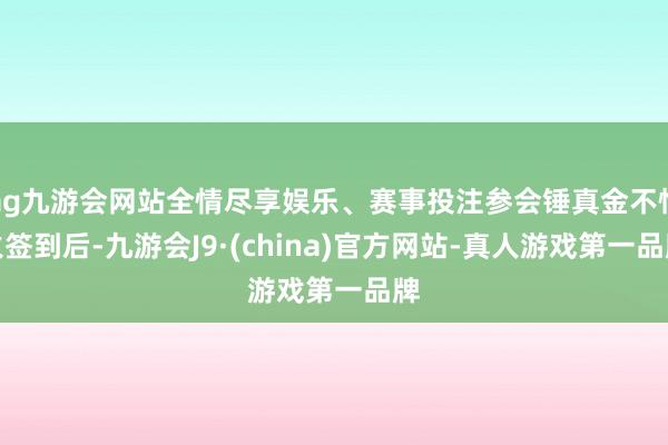 ag九游会网站全情尽享娱乐、赛事投注参会锤真金不怕火签到后-九游会J9·(china)官方网站-真人游戏第一品牌
