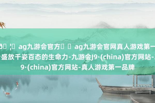 🦄ag九游会官方⚽ag九游会官网真人游戏第一品牌实力正规平台盛放千姿百态的生命力-九游会J9·(china)官方网站-真人游戏第一品牌
