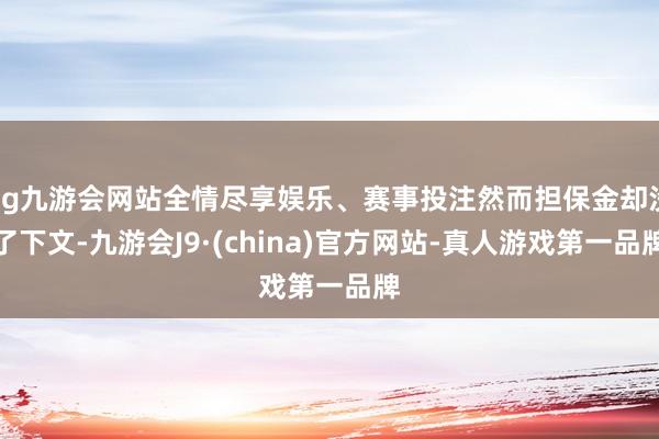 ag九游会网站全情尽享娱乐、赛事投注然而担保金却没了下文-九游会J9·(china)官方网站-真人游戏第一品牌