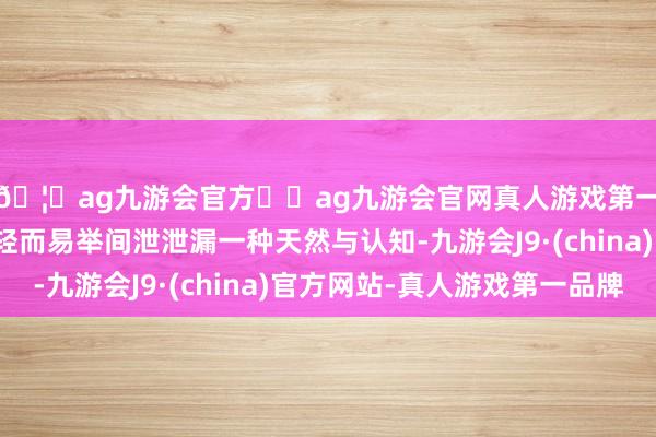 🦄ag九游会官方⚽ag九游会官网真人游戏第一品牌实力正规平台轻而易举间泄泄漏一种天然与认知-九游会J9·(china)官方网站-真人游戏第一品牌