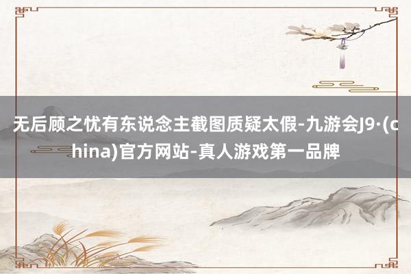 无后顾之忧有东说念主截图质疑太假-九游会J9·(china)官方网站-真人游戏第一品牌
