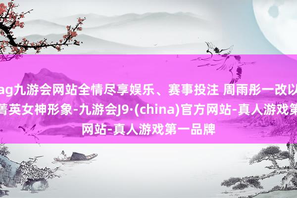 ag九游会网站全情尽享娱乐、赛事投注 周雨彤一改以往都会菁英女神形象-九游会J9·(china)官方网站-真人游戏第一品牌