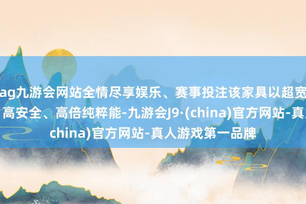 ag九游会网站全情尽享娱乐、赛事投注该家具以超宽温域、长轮回、高安全、高倍纯粹能-九游会J9·(china)官方网站-真人游戏第一品牌