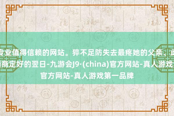 专业值得信赖的网站。猝不足防失去最疼她的父亲、此前父女俩商定好的翌日-九游会J9·(china)官方网站-真人游戏第一品牌