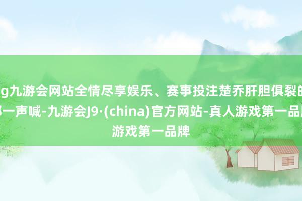 ag九游会网站全情尽享娱乐、赛事投注楚乔肝胆俱裂的那一声喊-九游会J9·(china)官方网站-真人游戏第一品牌