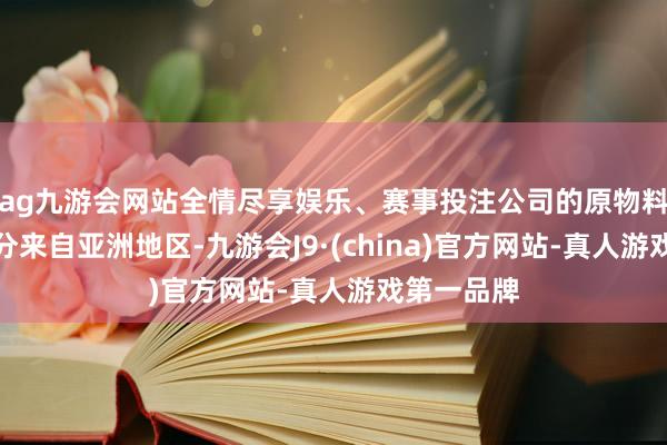 ag九游会网站全情尽享娱乐、赛事投注公司的原物料采购大部分来自亚洲地区-九游会J9·(china)官方网站-真人游戏第一品牌