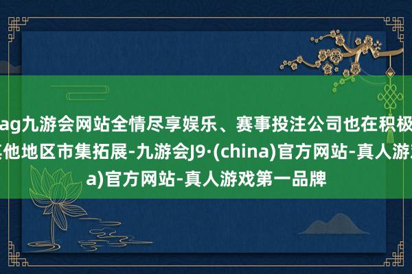 ag九游会网站全情尽享娱乐、赛事投注公司也在积极鼓吹宇宙其他地区市集拓展-九游会J9·(china)官方网站-真人游戏第一品牌