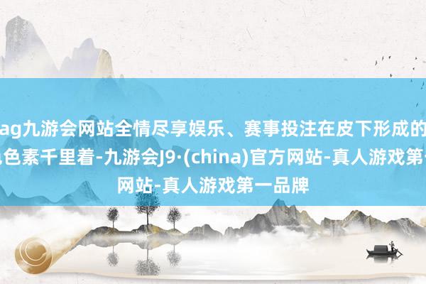 ag九游会网站全情尽享娱乐、赛事投注在皮下形成的蓝灰色色素千里着-九游会J9·(china)官方网站-真人游戏第一品牌