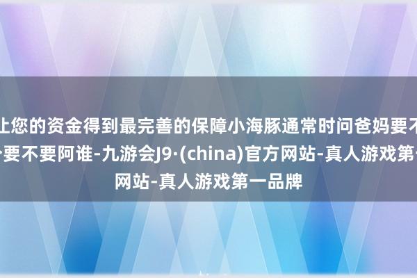 让您的资金得到最完善的保障小海豚通常时问爸妈要不要这个要不要阿谁-九游会J9·(china)官方网站-真人游戏第一品牌