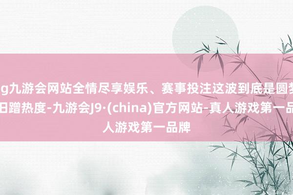 ag九游会网站全情尽享娱乐、赛事投注这波到底是圆梦照旧蹭热度-九游会J9·(china)官方网站-真人游戏第一品牌
