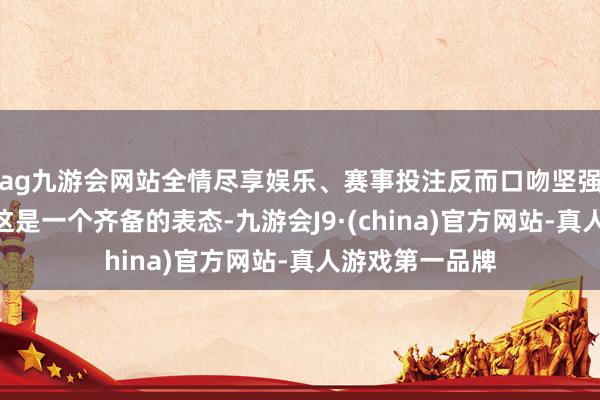ag九游会网站全情尽享娱乐、赛事投注反而口吻坚强地回答说：“这是一个齐备的表态-九游会J9·(china)官方网站-真人游戏第一品牌