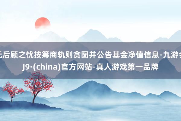 无后顾之忧按筹商轨则贪图并公告基金净值信息-九游会J9·(china)官方网站-真人游戏第一品牌