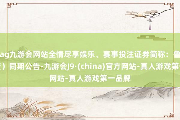 ag九游会网站全情尽享娱乐、赛事投注证券简称：鲁银投资）同期公告-九游会J9·(china)官方网站-真人游戏第一品牌
