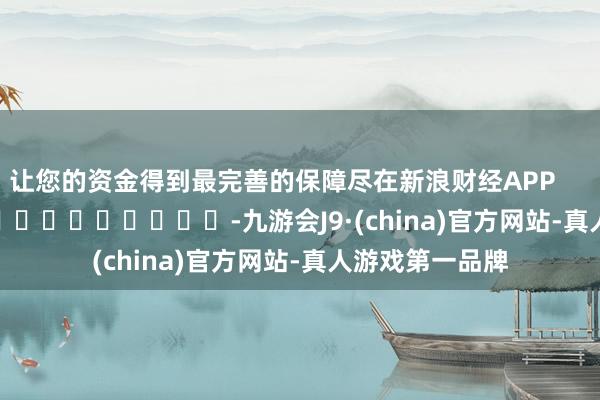 让您的资金得到最完善的保障尽在新浪财经APP -九游会J9·(china)官方网站-真人游戏第一品牌