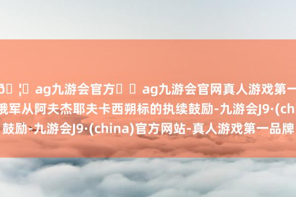 🦄ag九游会官方⚽ag九游会官网真人游戏第一品牌实力正规平台俄军从阿夫杰耶夫卡西朔标的执续鼓励-九游会J9·(china)官方网站-真人游戏第一品牌