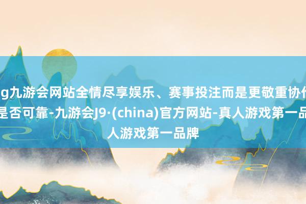 ag九游会网站全情尽享娱乐、赛事投注而是更敬重协作方是否可靠-九游会J9·(china)官方网站-真人游戏第一品牌