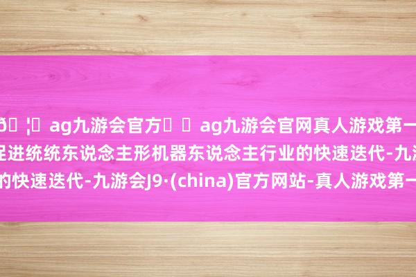 🦄ag九游会官方⚽ag九游会官网真人游戏第一品牌实力正规平台促进统统东说念主形机器东说念主行业的快速迭代-九游会J9·(china)官方网站-真人游戏第一品牌