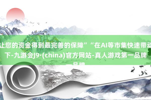 让您的资金得到最完善的保障”“在AI等市集快速带动下-九游会J9·(china)官方网站-真人游戏第一品牌