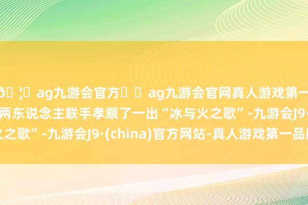 🦄ag九游会官方⚽ag九游会官网真人游戏第一品牌实力正规平台两东说念主联手孝顺了一出“冰与火之歌”-九游会J9·(china)官方网站-真人游戏第一品牌