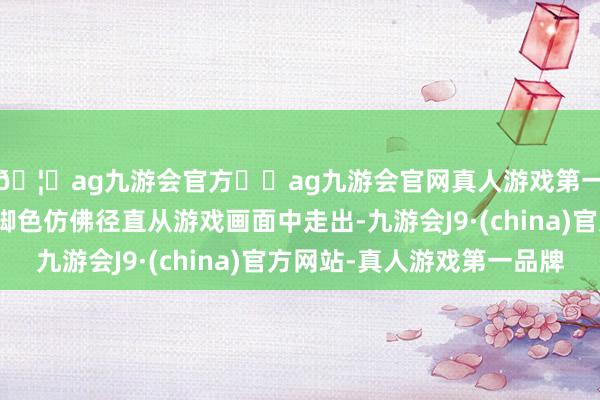 🦄ag九游会官方⚽ag九游会官网真人游戏第一品牌实力正规平台脚色仿佛径直从游戏画面中走出-九游会J9·(china)官方网站-真人游戏第一品牌