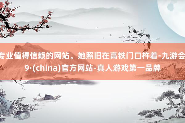 专业值得信赖的网站。她照旧在高铁门口杵着-九游会J9·(china)官方网站-真人游戏第一品牌