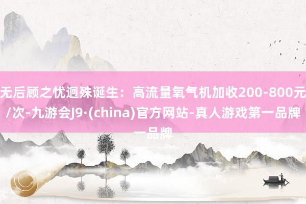 无后顾之忧迥殊诞生：高流量氧气机加收200-800元/次-九游会J9·(china)官方网站-真人游戏第一品牌