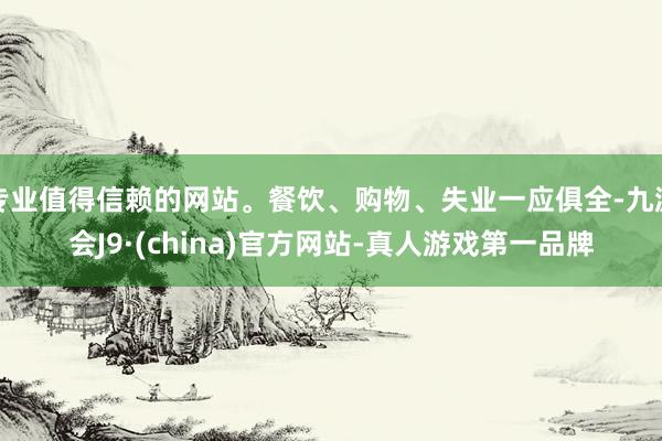 专业值得信赖的网站。餐饮、购物、失业一应俱全-九游会J9·(china)官方网站-真人游戏第一品牌