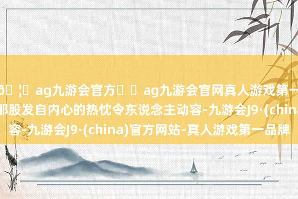 🦄ag九游会官方⚽ag九游会官网真人游戏第一品牌实力正规平台那股发自内心的热忱令东说念主动容-九游会J9·(china)官方网站-真人游戏第一品牌