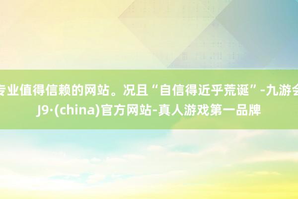 专业值得信赖的网站。况且“自信得近乎荒诞”-九游会J9·(china)官方网站-真人游戏第一品牌