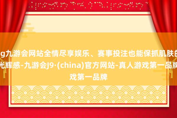 ag九游会网站全情尽享娱乐、赛事投注也能保抓肌肤的光辉感-九游会J9·(china)官方网站-真人游戏第一品牌