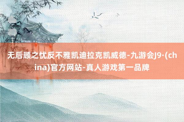 无后顾之忧反不雅凯迪拉克凯威德-九游会J9·(china)官方网站-真人游戏第一品牌