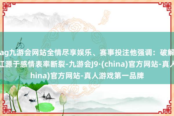 ag九游会网站全情尽享娱乐、赛事投注他强调：破解内讧：精神内讧源于感情表率断裂-九游会J9·(china)官方网站-真人游戏第一品牌