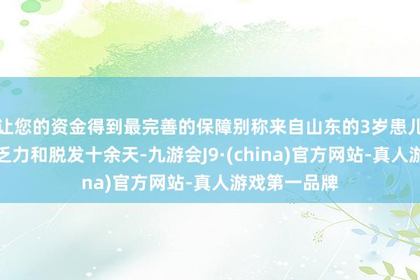 让您的资金得到最完善的保障别称来自山东的3岁患儿罗某因肢体乏力和脱发十余天-九游会J9·(china)官方网站-真人游戏第一品牌