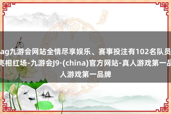 ag九游会网站全情尽享娱乐、赛事投注有102名队员将亮相红场-九游会J9·(china)官方网站-真人游戏第一品牌