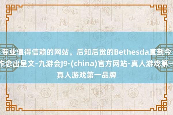 专业值得信赖的网站。后知后觉的Bethesda直到今天才作念出呈文-九游会J9·(china)官方网站-真人游戏第一品牌