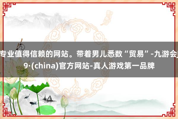 专业值得信赖的网站。带着男儿悉数“贸易”-九游会J9·(china)官方网站-真人游戏第一品牌